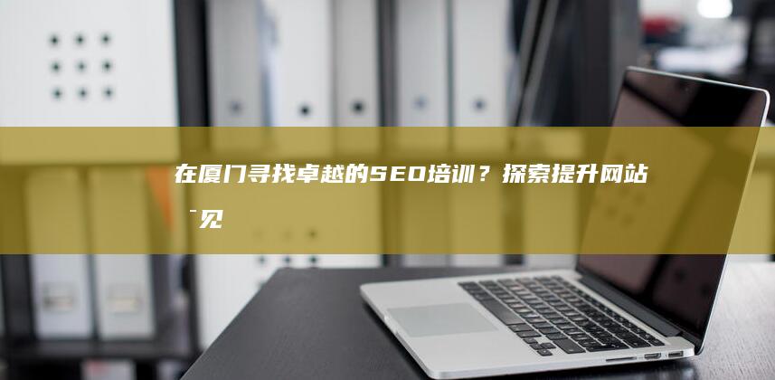 在厦门寻找卓越的SEO培训？探索提升网站可见度的最佳途径 (在厦门寻找卓越工作)