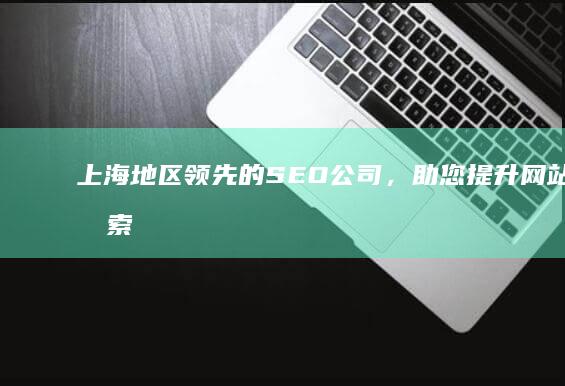 上海地区领先的SEO公司，助您提升网站在搜索结果中的排名 (上海地区领先企业名单)