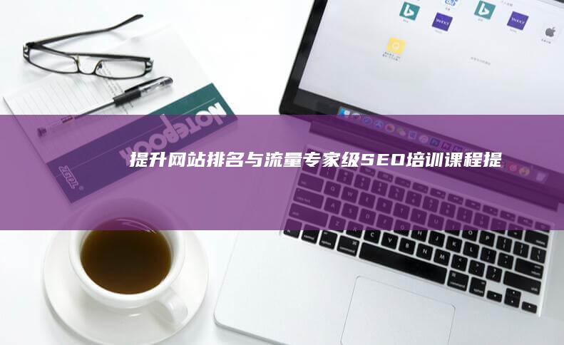 提升网站排名与流量：专家级 SEO 培训课程 (提高网站搜索排名)