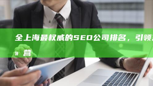 全上海最权威的 SEO 公司排名，引领您的网络营销之旅 (全上海最权威医院排名)