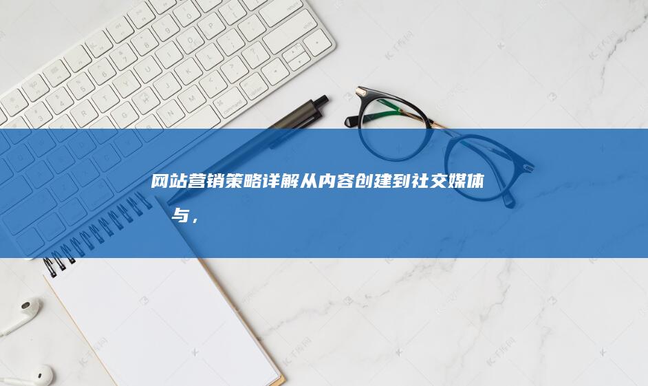 网站营销策略详解：从内容创建到社交媒体参与，全面提升网站影响力 (网站营销策略有哪些)