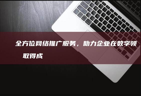 全方位网络推广服务，助力企业在数字领域取得成功 (网络全案推广)