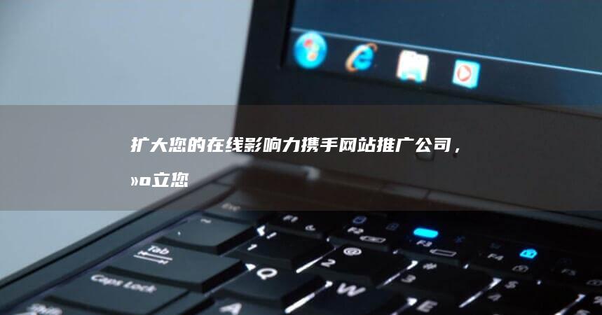 扩大您的在线影响力：携手网站推广公司，建立您的网站帝国 (扩大您的在线翻译英文)