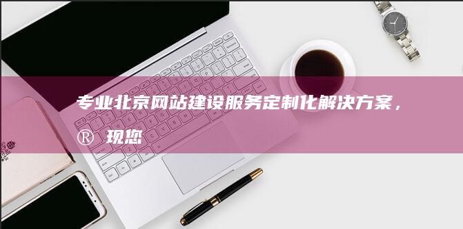 专业北京网站建设服务：定制化解决方案，实现您的网络目标 (专业北京网站建设公司)