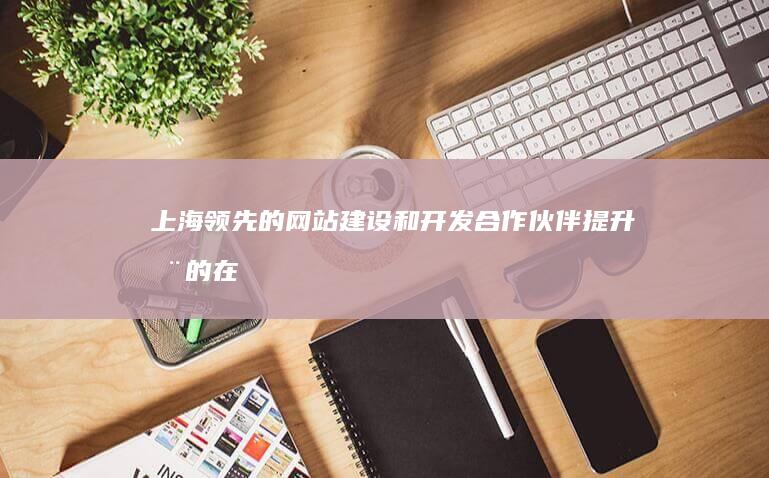 上海领先的网站建设和开发合作伙伴：提升您的在线形象 (上海领先的网红有哪些)