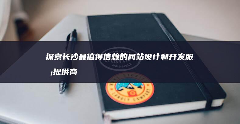 探索长沙最值得信赖的网站设计和开发服务提供商 (探索长沙最值的景点)