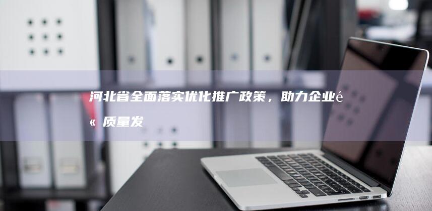 河北省全面落实优化推广政策，助力企业高质量发展 (河北省全面落实带薪休假)