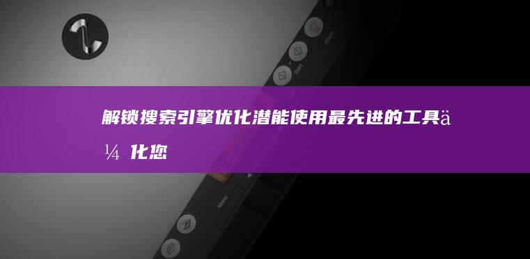 解锁搜索引擎优化潜能：使用最先进的工具优化您的网站，提升业务成果 (解锁搜索引擎怎么解锁)