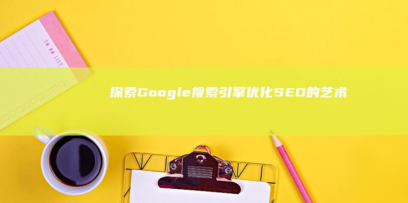 探索 Google 搜索引擎优化 (SEO) 的艺术与科学，提升网站知名度 (探索工作坊)