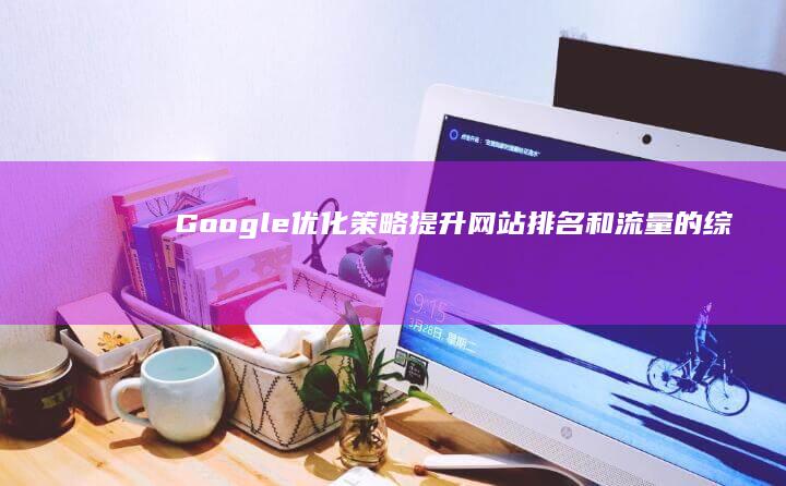 Google 优化策略：提升网站排名和流量的综合指南 (google.com)