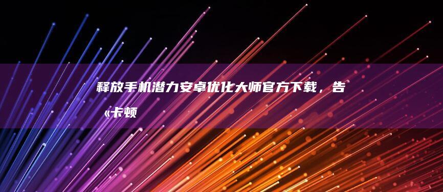 释放手机潜力！安卓优化大师官方下载，告别卡顿和死机 (释放手机潜力的软件)