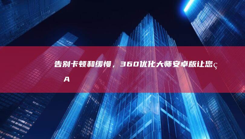 告别卡顿和缓慢，360 优化大师安卓版让您的 Android 设备焕发生机，以最佳状态运行 (告别卡顿和缓存哪个好)