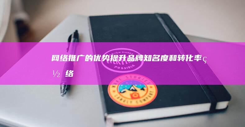 网络推广的优势：提升品牌知名度和转化率 (网络推广的优势有哪些)