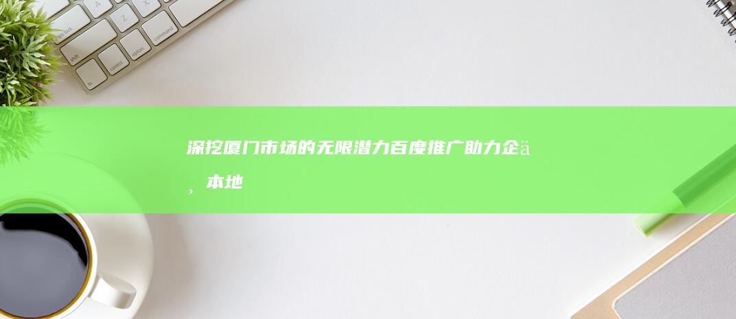 深挖厦门市场的无限潜力：百度推广助力企业本地化增长 (厦门 市场)