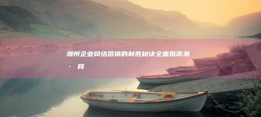 潮州企业网络营销的制胜秘诀：全面指南 (潮州网络公司)