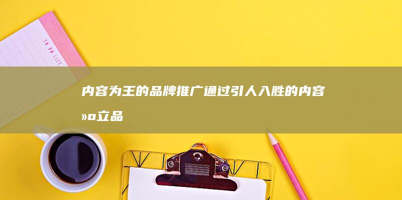 内容为王的品牌推广：通过引人入胜的内容建立品牌知名度 (内容为王的品牌是什么)