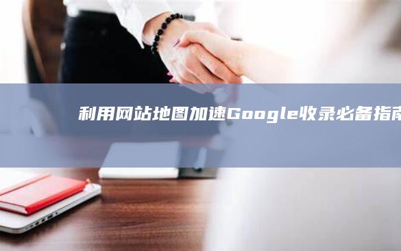 利用网站地图加速Google收录：必备指南 (利用网站地图的好处)