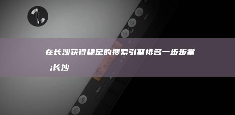 在长沙获得稳定的搜索引擎排名：一步步掌握长沙SEO的艺术 (在长沙获得稳岗补贴)