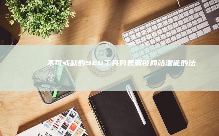 不可或缺的SEO工具列表：解锁网站潜能的法宝 (不可或缺的什么)