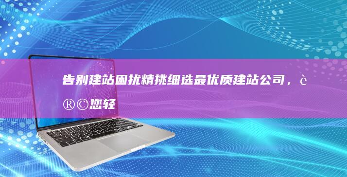 告别建站困扰！精挑细选最优质建站公司，让您轻松建出心仪网站 (告别建站困扰怎么办)