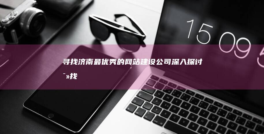 寻找济南最优秀的网站建设公司：深入探讨 (寻找济南最优惠的地方)