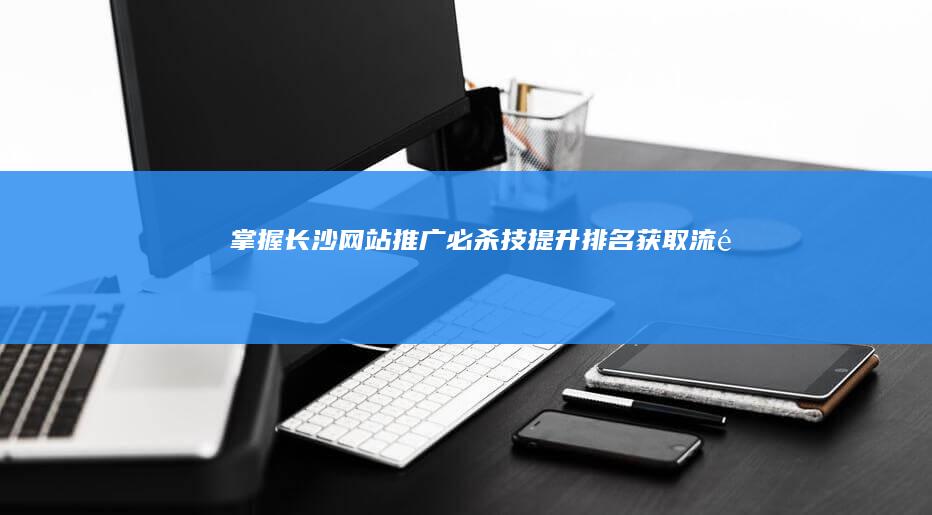 掌握长沙网站推广必杀技：提升排名、获取流量 (掌握长沙网站的企业)