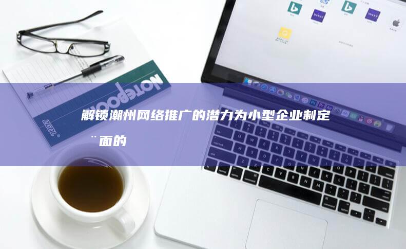 解锁潮州网络推广的潜力：为小型企业制定全面的营销策略 (潮州本地网)