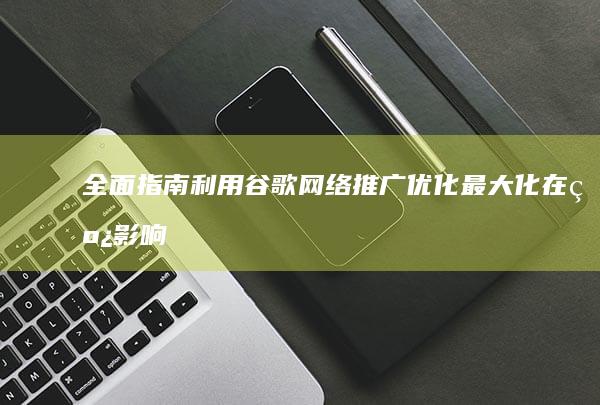 全面指南：利用谷歌网络推广优化最大化在线影响力 (全面发展指南)