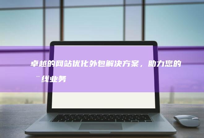 卓越的网站优化外包解决方案，助力您的在线业务腾飞 (卓越的网站优势有哪些)