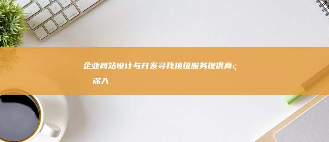 企业网站设计与开发：寻找顶级服务提供商的深入分析 (企业网站设计特点)