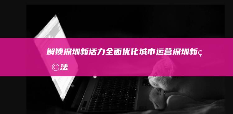 解锁深圳新活力：全面优化城市运营 (深圳新玩法)