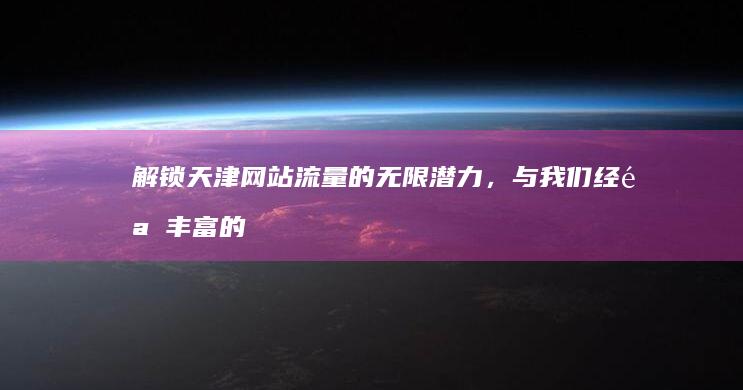 解锁天津网站流量的无限潜力，与我们经验丰富的优化团队合作 (天津网址)