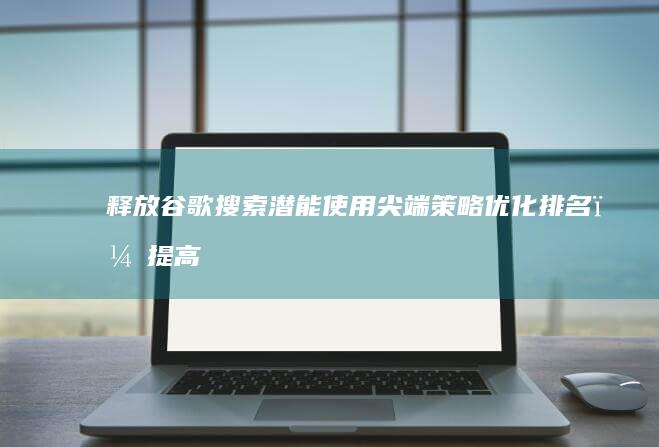 释放谷歌搜索潜能：使用尖端策略优化排名，提高在线影响力 (释放谷歌搜索引擎下载)