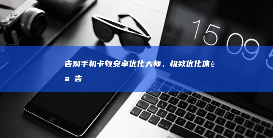 告别手机卡顿：安卓优化大师，极致优化体验 (告别手机卡顿的清理软件)