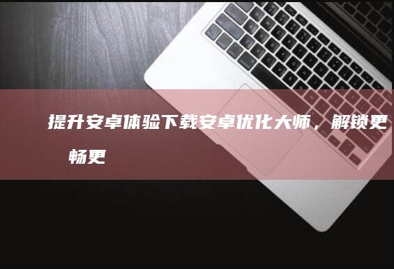 提升安卓体验：下载安卓优化大师，解锁更流畅更快的设备 (提升安卓体验度的方法)