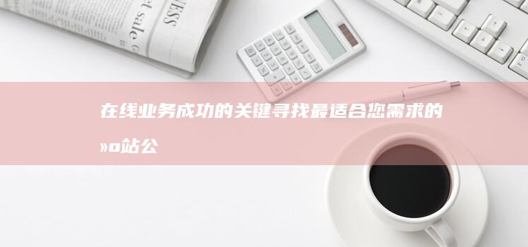 在线业务成功的关键：寻找最适合您需求的建站公司 (在线业务成功的原因)